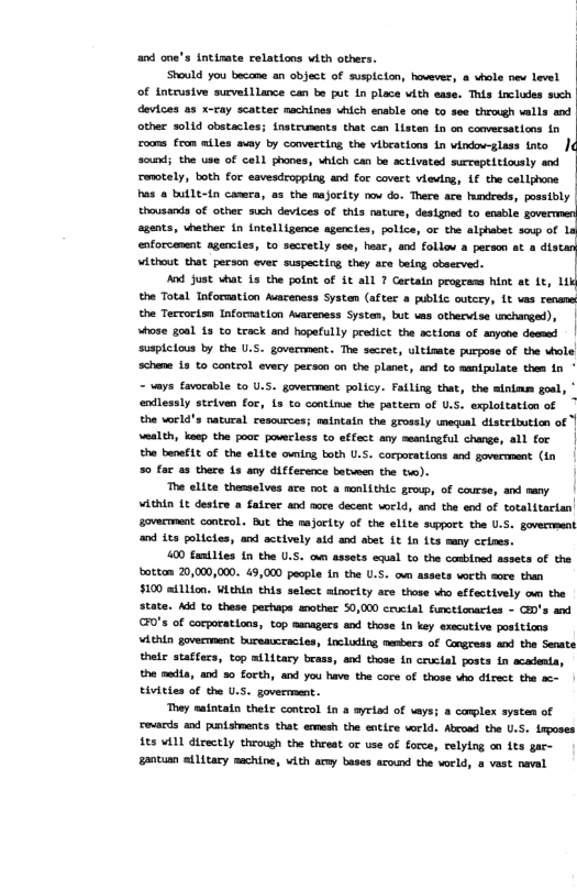 and one’s intinate relations with others.  Should you becane an object of suspicion, hovever, & whole nev level of intrusive surveillance can be put in place vith ease. This fncludes such devices as x-cay scatter machines vhich ensble one to see through valls and other solid obstacles; instruments that can Listen In on conversations in roums from miles avay by converting the vibcations in vindow-glass into | sound; the use of cell phones, which can be activated surceptiticusly and renotely, both for eavesdropping and for covert viewing, if the cellphone has a butlt-1n canera, as the majority oo do. There ace hundreds, possibly thausands of other such devices of this nature, designed to enable agents, whether in {ntelligence agencies, police, or the alphabet soup of enforcement agencies, to secretly see, hear, and follov a person at a dis o e e i, ey s s “]  And just what 1s the potnt of it all ? Certatn progeams hint at Lt, L1 the Total Information Auareness Systen (after a public outcry, Lt vas renams the Terrorisn Information Avareness Systens, but vas othervise unchanged), | whose goal 13 to track and hopefully predict the actions of anyone deemed | suspiclous by the U.S. government. The secret, ultimate purpose of the whole schene 1s to control every person on the planet, and to manipulate then in ° - vays favoeable to U.S. goverment policy. Failing that, the sinimm goal, * endlessly steiven for, is to continue the pattem of U.S. exploitation of the world’s natural resources; maintain the grossly unequal distribution of wealth, keep the poot powerless to effect any meaningful change, all for | the banefLt of the elite owning both U.S. corporations and goverment (in 50 far a3 there 13 any difference batween the two).  The elite themselves are mot  monlithic grouwp, of course, and nany ¥ithin Lt destce a fatrer and aoce decent world, and the end of totalftarian| govermaent control. But the majority of the elite suppoct the U.S. govermment and its polictes, and actively aid and abet 1t in its many ceines.  400 fanilies 1n the U.S. oun assets equal to the cambloed assets of the bottam 20,000,000. 49,000 people in the U.S. o assets worth aoce than $100 aillion. Within this select ainority are those who effectively o the state. Add to these perhaps snother 50,000 cructal functionartes - CED’s and GFO’s of cocporations, top sanagers and those in key executive positions vthin government bureaucracies, ncluding mesbers of Congress and the Senate their staffers, top ailitary brass, and those In cruclal posts in acadenta, the mecia, and 5 forth, and you have the core of those who direct the ac- tivities of the U.S. goverment.  They satntatn their control in a ayriad of vays; a complex system of revards and punishments that emmesh the entire vorld. Abcoad the U.S. irposes its will directly through the threat or use of force, relylng on its gar- gantumn ailitary machine, with army bases acound the vorld, 8 vast naval  